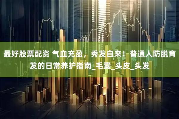 最好股票配资 气血充盈，秀发自来！普通人防脱育发的日常养护指南_毛囊_头皮_头发