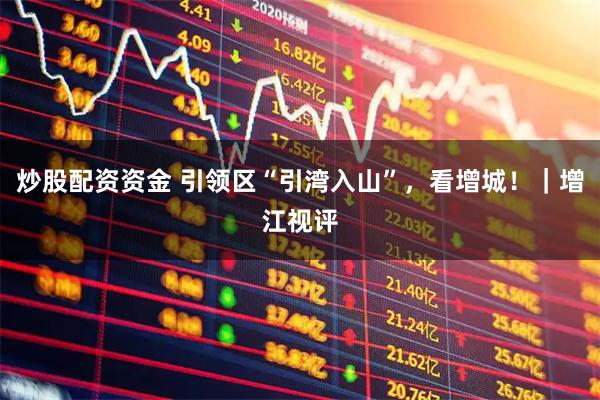 炒股配资资金 引领区“引湾入山”，看增城！｜增江视评