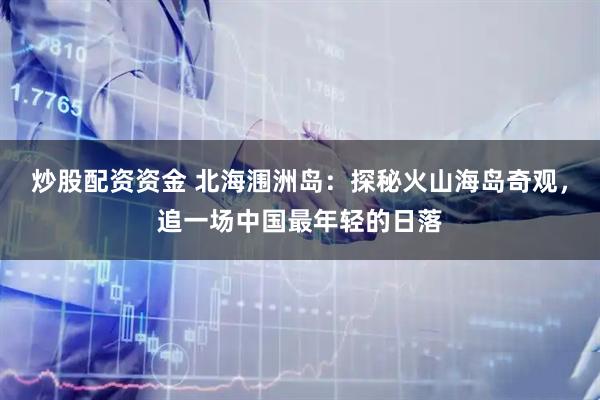 炒股配资资金 北海涠洲岛：探秘火山海岛奇观，追一场中国最年轻的日落