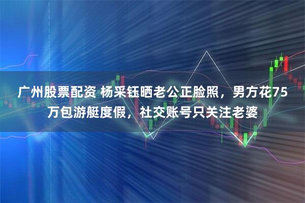 广州股票配资 杨采钰晒老公正脸照，男方花75万包游艇度假，社交账号只关注老婆