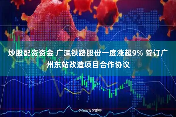 炒股配资资金 广深铁路股份一度涨超9% 签订广州东站改造项目合作协议