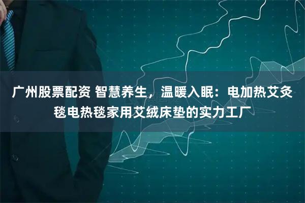 广州股票配资 智慧养生，温暖入眠：电加热艾灸毯电热毯家用艾绒床垫的实力工厂