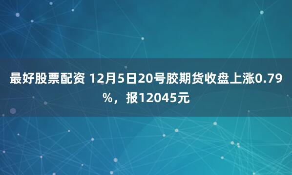 最好股票配资 12月5日20号胶期货收盘上涨0.79%，报12045元