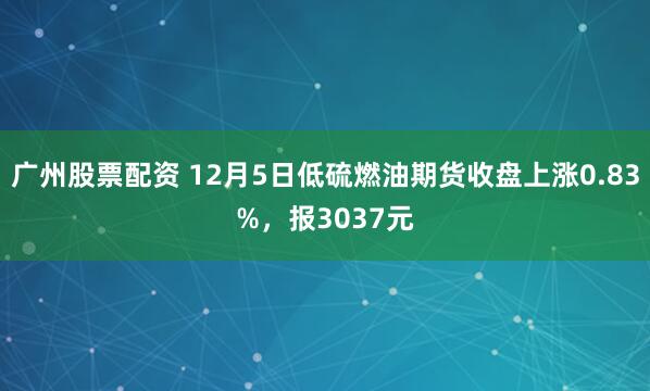 广州股票配资 12月5日低硫燃油期货收盘上涨0.83%，报3037元